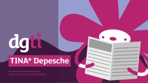 Illustration mit dem Logo der dgti und dem Titel 'TINA* Depesche'. Rechts eine stilisierte, pink-violette Blumenfigur, die eine Zeitung hält - Das Maskottchen der dgti. Hintergrund in Violett- und Lilatönen, Text: 'Der deutschen Gesellschaft für trans* und inter* Geschlechtlichkeit'.